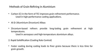 • Carbon (C) in the form of TiC improves grain refinement performance.
Used in high-performance casting applications.
• Al-Zr (Aluminium-Zirconium) Alloys
• Zirconium-based refiners provide long-lasting grain refinement at high
temperatures.
Used in aerospace and high-temperature aluminium alloys.
2. Rapid Solidification (Cooling Rate Control)
• Faster cooling during casting leads to finer grains because there is less time for
grain growth.
Methods of Grain Refining in Aluminium
 