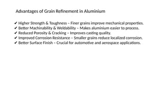 ✔ Higher Strength & Toughness – Finer grains improve mechanical properties.
✔ Better Machinability & Weldability – Makes aluminium easier to process.
✔ Reduced Porosity & Cracking – Improves casting quality.
✔ Improved Corrosion Resistance – Smaller grains reduce localized corrosion.
✔ Better Surface Finish – Crucial for automotive and aerospace applications.
Advantages of Grain Refinement in Aluminium
 