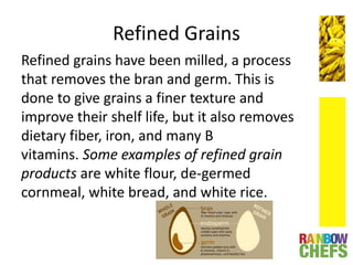 Refined Grains
Refined grains have been milled, a process
that removes the bran and germ. This is
done to give grains a finer texture and
improve their shelf life, but it also removes
dietary fiber, iron, and many B
vitamins. Some examples of refined grain
products are white flour, de-germed
cornmeal, white bread, and white rice.
 