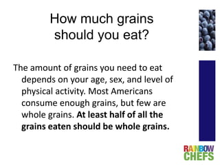 How much grains
should you eat?
The amount of grains you need to eat
depends on your age, sex, and level of
physical activity. Most Americans
consume enough grains, but few are
whole grains. At least half of all the
grains eaten should be whole grains.
 