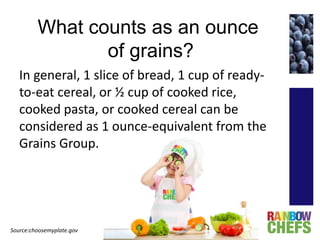 What counts as an ounce
of grains?
In general, 1 slice of bread, 1 cup of ready-
to-eat cereal, or ½ cup of cooked rice,
cooked pasta, or cooked cereal can be
considered as 1 ounce-equivalent from the
Grains Group.
Source:choosemyplate.gov
 