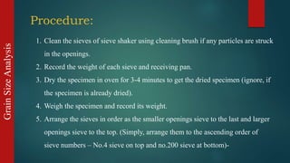 GrainSizeAnalysis
Procedure:
1. Clean the sieves of sieve shaker using cleaning brush if any particles are struck
in the openings.
2. Record the weight of each sieve and receiving pan.
3. Dry the specimen in oven for 3-4 minutes to get the dried specimen (ignore, if
the specimen is already dried).
4. Weigh the specimen and record its weight.
5. Arrange the sieves in order as the smaller openings sieve to the last and larger
openings sieve to the top. (Simply, arrange them to the ascending order of
sieve numbers – No.4 sieve on top and no.200 sieve at bottom)-
 