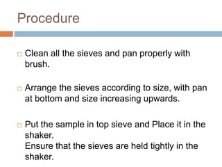 Procedure
 Clean all the sieves and pan properly with
brush.
 Arrange the sieves according to size, with pan
at bottom and size increasing upwards.
 Put the sample in top sieve and Place it in the
shaker.
Ensure that the sieves are held tightly in the
shaker.
 