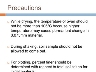 Precautions
 While drying, the temperature of oven should
not be more than 105°C because higher
temperature may cause permanent change in
0.075mm material.
 During shaking, soil sample should not be
allowed to come out.
 For plotting, percent finer should be
determined with respect to total soil taken for
 