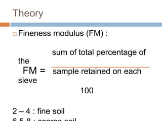 Theory
 Fineness modulus (FM) :
sum of total percentage of
the
FM = sample retained on each
sieve
100
2 – 4 : fine soil
 