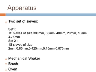 Apparatus
 Two set of sieves:
Set1:
IS sieves of size 300mm, 80mm, 40mm, 20mm, 10mm,
4.75mm
Set 2 :
IS sieves of size
2mm,0.85mm,0.425mm,0.15mm,0.075mm
 Mechanical Shaker
 Brush
 Oven
 