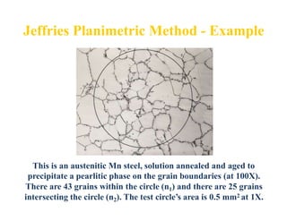 This is an austenitic Mn steel, solution annealed and aged to
precipitate a pearlitic phase on the grain boundaries (at 100X).
There are 43 grains within the circle (n1) and there are 25 grains
intersecting the circle (n2). The test circle’s area is 0.5 mm2 at 1X.
 