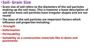 •Soil- Grain Size
• Grain size of soil refers to the diameters of the soil particles
making up the soil mass. This is however a loose description of
soil since most soil particles have irregular shapes and are not
round
• The sizes of the soil particles are important factors which
influence soil properties including:-
• Strength
• Deformation
• Permeability
• Suitability as a construction materials like in dams and
pavements
 