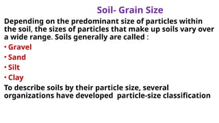 Soil- Grain Size
Depending on the predominant size of particles within
the soil, the sizes of particles that make up soils vary over
a wide range. Soils generally are called :
• Gravel
• Sand
• Silt
• Clay
To describe soils by their particle size, several
organizations have developed particle-size classification
 