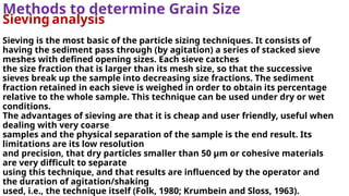 Methods to determine Grain Size
Sieving analysis
Sieving is the most basic of the particle sizing techniques. It consists of
having the sediment pass through (by agitation) a series of stacked sieve
meshes with defined opening sizes. Each sieve catches
the size fraction that is larger than its mesh size, so that the successive
sieves break up the sample into decreasing size fractions. The sediment
fraction retained in each sieve is weighed in order to obtain its percentage
relative to the whole sample. This technique can be used under dry or wet
conditions.
The advantages of sieving are that it is cheap and user friendly, useful when
dealing with very coarse
samples and the physical separation of the sample is the end result. Its
limitations are its low resolution
and precision, that dry particles smaller than 50 µm or cohesive materials
are very difficult to separate
using this technique, and that results are influenced by the operator and
the duration of agitation/shaking
used, i.e., the technique itself (Folk, 1980; Krumbein and Sloss, 1963).
 
