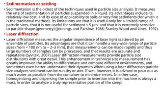 • Sedimentation or settling
• Sedimentation is the oldest of the techniques used in particle size analysis. It measures
the rate of sedimentation of particles suspended in a liquid. Its advantages include its
relatively low cost, and its ease of applicability to soils or very fine sediments (for which it
is the traditional method). Its limitations are that it is useful only for a limited range of
particle sizes, that it is not useful for sediment < 5 µm, and that it is extremely sensitive
to particle shape (geometry) (Jennings and Parslow, 1988; Stanley-Wood and Lines, 1992).
• Laser diffraction
• Laser diffraction measures the angular dependence of laser light scattered by an
ensemble of particles. Its advantages are that it can handle a very wide range of particle
sizes (from < 100 nm to ~ 2–3 mm), that measurements can be made rapidly and thus
large numbers of samples can be processed, and that results are accurate and
repeatable (Syvitski, 2007).Laser diffraction measurements provide particle size
distributions with great detail. This enhancement in technical size measurement has
greatly improved the ability to differentiate and compare different environments, and
sometimes even better understand their dynamics.When using a laser diffraction particle
size analyzer, sediment can be run dry or wet. If wet, however, it is advised to pour out as
much water as possible from the container to minimize errors. In either case,
homogenizing and dispersing the sample prior to insertion into the machine is always a
must, in order to analyze a truly representative portion of the sampl
 