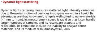 • Dynamic light scattering
Dynamic light scattering measures scattered light intensity variations
due to Brownian motion of particles in suspension within a liquid. Its
advantages are that its dynamic range is well suited to nano-materials
(< 1 nm to 1 µm), its measurement speed is rapid so that it can handle
larger numbers of samples, and its results are accurate and
repeatable. Its limitations include the inability to analyze dense
materials, and its medium resolution (Syvitski, 2007
 