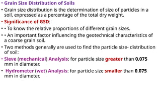 • Grain Size Distribution of Soils
• Grain size distribution is the determination of size of particles in a
soil, expressed as a percentage of the total dry weight.
• Significance of GSD:
• • To know the relative proportions of different grain sizes.
• • An important factor influencing the geotechnical characteristics of
a coarse grain soil.
• Two methods generally are used to find the particle size- distribution
of soil:
• Sieve (mechanical) Analysis: for particle size greater than 0.075
mm in diameter.
• Hydrometer (wet) Analysis: for particle size smaller than 0.075
mm in diameter.
 