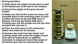 • Sieving procedure
• (1) Write down the weight of each sieve as well
as the bottom pan to be used in the analysis.
• (2) Record the weight of the given dry soil
sample.
• (3) Make sure that all the sieves are clean, and
assemble them in the ascending order of sieve
numbers (#4 sieve at top and #200 sieve at
bottom). Place the pan below #200 sieve.
Carefully pour the soil sample into the top sieve
and place the cap over it.
• (4) Place the sieve stack in the mechanical
shaker and shake for 10 minutes.
• (5) Remove the stack from the shaker and
carefully weigh and record the weight of each
sieve with its retained soil. In addition,
remember to weigh and record the weight of
the bottom pan with its retained fine soil.
 