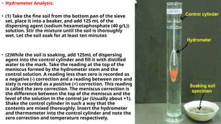 • Hydrometer Analysis:
• (1) Take the fine soil from the bottom pan of the sieve
set, place it into a beaker, and add 125 mL of the
dispersing agent (sodium hexametaphosphate (40 g/L))
solution. Stir the mixture until the soil is thoroughly
wet. Let the soil soak for at least ten minutes
• (2)While the soil is soaking, add 125mL of dispersing
agent into the control cylinder and fill it with distilled
water to the mark. Take the reading at the top of the
meniscus formed by the hydrometer stem and the
control solution. A reading less than zero is recorded as
a negative (-) correction and a reading between zero and
sixty is recorded as a positive (+) correction. This reading
is called the zero correction. The meniscus correction is
the difference between the top of the meniscus and the
level of the solution in the control jar (Usually about +1).
Shake the control cylinder in such a way that the
contents are mixed thoroughly. Insert the hydrometer
and thermometer into the control cylinder and note the
zero correction and temperature respectively.
 