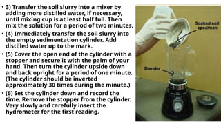 • 3) Transfer the soil slurry into a mixer by
adding more distilled water, if necessary,
until mixing cup is at least half full. Then
mix the solution for a period of two minutes.
• (4) Immediately transfer the soil slurry into
the empty sedimentation cylinder. Add
distilled water up to the mark.
• (5) Cover the open end of the cylinder with a
stopper and secure it with the palm of your
hand. Then turn the cylinder upside down
and back upright for a period of one minute.
(The cylinder should be inverted
approximately 30 times during the minute.)
• (6) Set the cylinder down and record the
time. Remove the stopper from the cylinder.
Very slowly and carefully insert the
hydrometer for the first reading.
 