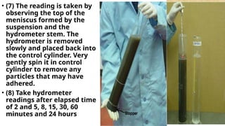 • (7) The reading is taken by
observing the top of the
meniscus formed by the
suspension and the
hydrometer stem. The
hydrometer is removed
slowly and placed back into
the control cylinder. Very
gently spin it in control
cylinder to remove any
particles that may have
adhered.
• (8) Take hydrometer
readings after elapsed time
of 2 and 5, 8, 15, 30, 60
minutes and 24 hours
 