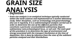 GRAIN SIZE
ANALYSIS
•Definition
• Grain size analysis is an analytical technique typically conducted
within the earth sciences and implemented as a routine laboratory
study. Other disciplines, such as archaeology and geoarchaeology,
also use it regularly. It is a sedimentological analysis carried out in
order to determine the size of the different particles that
constitute a particular unconsolidated sedimentary deposit,
sedimentary rock,archaeological locus, or soil unit. The main goal
of this procedure is to determine the type of environment and
energy associated with the transport mechanism at the time of
deposition; this is done by inference from the sizes of the sediment
particles analyzed and their distributions
 