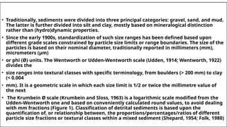 • Traditionally, sediments were divided into three principal categories: gravel, sand, and mud.
The latter is further divided into silt and clay, mostly based on mineralogical distinction
rather than (hydro)dynamic properties.
• Since the early 1900s, standardization of such size ranges has been defined based upon
different grade scales constrained by particle size limits or range boundaries. The size of the
particles is based on their nominal diameter, traditionally reported in millimeters (mm),
micrometers (µm)
• or phi (Ø) units. The Wentworth or Udden-Wentworth scale (Udden, 1914; Wentworth, 1922)
divides the
• size ranges into textural classes with specific terminology, from boulders (> 200 mm) to clay
(< 0.004
• mm). It is a geometric scale in which each size limit is 1/2 or twice the millimetre value of
the next
• The Krumbein Ø scale (Krumbein and Sloss, 1963) is a logarithmic scale modified from the
Udden-Wentworth one and based on conveniently calculated round values, to avoid dealing
with mm fractions (Figure 1). Classification of detrital sediments is based upon the
quantification of, or relationship between, the proportions/percentages/ratios of different
particle size fractions or textural classes within a mixed sediment (Shepard, 1954; Folk, 1980)
 