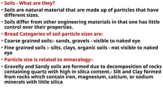 • Soils - What are they?
• Soils are natural material that are made up of particles that have
different sizes.
• Soils differ from other engineering materials in that one has little
control over their properties.
• Broad Categories of soil particle sizes are:
• Coarse grained soils:- sands, gravels - visible to naked eye
• Fine grained soils :- silts, clays, organic soils - not visible to naked
eye
• Particle size is related to mineralogy:-
• Gravelly and Sandy soils are formed due to decomposition of rocks
containing quartz with high in silica content.- Silt and Clay formed
from rocks which contain iron, magnesium, calcium, or sodium
minerals with little silica
 