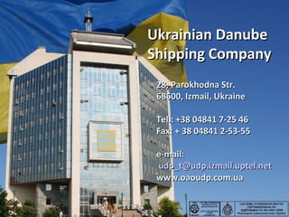 Ukrainian DanubeUkrainian Danube
Shipping CompanyShipping Company
28,28, Parokhodna Str.Parokhodna Str.
68600, Izmail,68600, Izmail, UkraineUkraine
Tel.: +38 04841 7-25 46Tel.: +38 04841 7-25 46
Fax: + 38 04841 2-53-55Fax: + 38 04841 2-53-55
e-mail:e-mail:
udp_t@udp.izmail.uptel.netudp_t@udp.izmail.uptel.net
www.oaoudp.com.uawww.oaoudp.com.ua
 