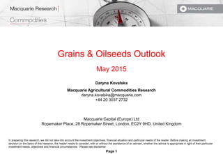 Page 1
Grains & Oilseeds Outlook
May 2015
Daryna Kovalska
Macquarie Agricultural Commodities Research
daryna.kovalska@macquarie.com
+44 20 3037 2732
Macquarie Capital (Europe) Ltd
Ropemaker Place, 28 Ropemaker Street, London, EC2Y 9HD, United Kingdom
In preparing this research, we did not take into account the investment objectives, financial situation and particular needs of the reader. Before making an investment
decision on the basis of this research, the reader needs to consider, with or without the assistance of an adviser, whether the advice is appropriate in light of their particular
investment needs, objectives and financial circumstances. Please see disclaimer.
 