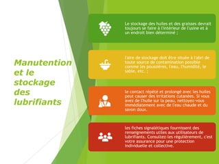 Manutention
et le
stockage
des
lubrifiants
Le stockage des huiles et des graisses devrait
toujours se faire à l'intérieur de l'usine et à
un endroit bien déterminé ;
l'aire de stockage doit être située à l'abri de
toute source de contamination possible
comme les poussières, l'eau, l'humidité, le
sable, etc. ;
le contact répété et prolongé avec les huiles
peut causer des irritations cutanées. Si vous
avez de l'huile sur la peau, nettoyez-vous
immédiatement avec de l'eau chaude et du
savon doux.
les fiches signalétiques fournissent des
renseignements utiles aux utilisateurs de
lubrifiants. Consultez-les régulièrement, c'est
votre assurance pour une protection
individuelle et collective.
 
