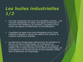 Les huiles industrielles
1/2
 Une huile industrielle doit avoir les propriétés suivantes : une
viscosité satisfaisante et stable, des agents antimousse et
anti-usure des inhibiteurs de corrosion, d'oxydation et de
rouille, des agents de désémultion et des détergents.
 L'ingrédient de base d'une huile industrielle est de l'huile
minérale à laquelle on ajoute des additifs afin d'obtenir la
meilleure lubrification possible.
 Les fabricants d'engrenages sélectionnent les lubrifiants en
fonction du genre d'engrenages, de la dimension de
l'engrenage, du montage de l'engrenage, de la vitesse de
rotation, de la charge exercée sur les dents d'engrenages, de
la température de fonctionnement et des matériaux utilisés
dans la fabrication de l'engrenage.
 