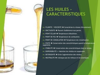 LES HUILES -
CARACTERISTIQUES
□ FLUIDITE / VISCOSITE  Caractérise la vitesse d'écoulement.
□ ONCTUOSITE  Pouvoir d'adhérence aux parois.
□ POINT ÉCLAIR  Température d'ébullition.
□ POINT DE FEU  Température de combustion.
□ POINT DE CONGELATION  Température de cristallisation.
□ FIXITE  Conservation des caractéristiques quand la température
augmente.
□ STABILITE  Conservation des caractéristiques dans le temps.
□ DISPENSIBILITE => Maintien les résidus en suspension.
□ DETERGENTE  Evite l'aglomération des résidus.
□ NEUTRALITE  n'attaque pas les mètaux et les plastiques.
 