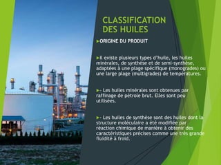 CLASSIFICATION
DES HUILES
ORIGINE DU PRODUIT
Il existe plusieurs types d’huile, les huiles
minérales, de synthèse et de semi-synthèse,
adaptées à une plage spécifique (monogrades) ou
une large plage (multigrades) de températures.
- Les huiles minérales sont obtenues par
raffinage de pétrole brut. Elles sont peu
utilisées.
- Les huiles de synthèse sont des huiles dont la
structure moléculaire a été modifiée par
réaction chimique de manière à obtenir des
caractéristiques précises comme une très grande
fluidité à froid.
 