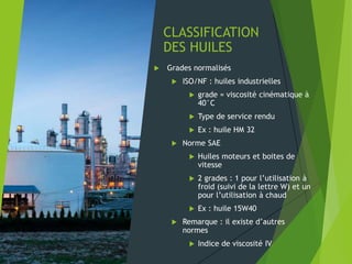CLASSIFICATION
DES HUILES
 Grades normalisés
 ISO/NF : huiles industrielles
 grade = viscosité cinématique à
40°C
 Type de service rendu
 Ex : huile HM 32
 Norme SAE
 Huiles moteurs et boites de
vitesse
 2 grades : 1 pour l’utilisation à
froid (suivi de la lettre W) et un
pour l’utilisation à chaud
 Ex : huile 15W40
 Remarque : il existe d’autres
normes
 Indice de viscosité IV
 