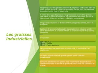 Les graisses
industrielles
Les principaux avantages de l'utilisation d'une graisse sont qu'elle reste en
place, qu'elle empêche l'accès des impuretés, qu'elle offre une meilleure
protection contre l'eau et les abrasifs
Il existe deux types de graisses : les graisses sans savon et les graisses
avec savon. L'industrie utilise très peu les graisses sans savon qui sont à
base d'argile (Elles sont utilisées à très haute température).
Les graisses avec savon se divisent en trois catégories : simple, mixte et
complexe.
Les types de savons métalliques les plus employés en industrie sont le
savon d'aluminium, le savon de lithium, le savon de baryum et les savons
complexes.
Composition
•70 à 95 % d’huile
•0 à 10 % d’additifs
•3 à 20 % d’agents épaississants
Les propriétés d'une graisse sont la consistance, la stabilité face au
cisaillement
La dureté (consistance) des graisses permet de les classifier.
( grade NLGI)
Lorsqu'on sélectionne une graisse, il est recommandé de consulter le
manuel d'entretien ou encore les guides de lubrification des fabricants de
graisse.
 