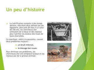 Un peu d’histoire
 La lubrification remonte à des temps
anciens, elle était déjà utilisée par les
égyptiens, plus près de nous il y a plus
de 150 ans, les chercheurs d'or
utilisaient de la boue et des roseaux
pour lubrifier les essieux des roues de
leurs charrettes.
Ce lubrifiant, mêlé à la poussière, causait
deux problèmes majeurs :
 un bruit infernal,
 le blocage des roues.
Pour diminuer ces problèmes, les
chercheurs d'or ont remplacé la boue et les
roseaux par de la graisse animale.
 