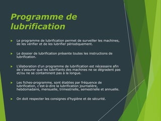 Programme de
lubrification
 Le programme de lubrification permet de surveiller les machines,
de les vérifier et de les lubrifier périodiquement.
 Le dossier de lubrification présente toutes les instructions de
lubrification.
 L'élaboration d'un programme de lubrification est nécessaire afin
de s'assurer que les lubrifiants des machines ne se dégradent pas
et/ou ne se contaminent pas à la longue.
 Les fiches-programme, sont établies par fréquence de
lubrification, c'est-à-dire la lubrification journalière,
hebdomadaire, mensuelle, trimestrielle, semestrielle et annuelle.
 On doit respecter les consignes d’hygiène et de sécurité.
 