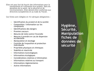 Elles ont pour but de fournir des informations pour la
manipulation et l'utilisation d'un produit, dans les
domaines de la santé, de la sécurité et de
l'environnement. Elles doivent être conformes aux
directives européennes et au Code du Travail.
Ces fiches sont rédigées en 16 rubriques obligatoires :
 Identification du produit et de la société
 Composition / information sur les
composants
 Identifications des dangers
 Premiers secours
 Mesures de lutte contre l'incendie
 Mesures à prendre en cas de dispersion
accidentelle
 Manipulation et stockage
 Contrôle de l'exposition et protection
individuelle
 Propriétés physiques et chimiques
 Stabilité et réactivité
 Informations toxicologiques
 Informations écologiques
 Considérations relatives à l'élimination
 Informations relatives au transport
 Informations réglementaires
 Autres informations
Hygiène,
Sécurité,
Manipulation
fiches de
données de
sécurité
 