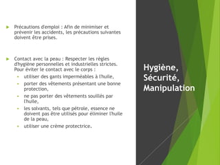  Précautions d'emploi : Afin de minimiser et
prévenir les accidents, les précautions suivantes
doivent être prises.
 Contact avec la peau : Respecter les règles
d'hygiène personnelles et industrielles strictes.
Pour éviter le contact avec le corps :
 utiliser des gants imperméables à l'huile,
 porter des vêtements présentant une bonne
protection,
 ne pas porter des vêtements souillés par
l'huile,
 les solvants, tels que pétrole, essence ne
doivent pas être utilisés pour éliminer l'huile
de la peau,
 utiliser une crème protectrice.
Hygiène,
Sécurité,
Manipulation
 