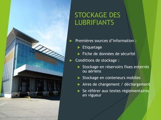 STOCKAGE DES
LUBRIFIANTS
 Premières sources d’information :
 Etiquetage
 Fiche de données de sécurité
 Conditions de stockage :
 Stockage en réservoirs fixes enterrés
ou aériens
 Stockage en conteneurs mobiles
 Aires de chargement / déchargement
 Se référer aux textes réglementaires
en vigueur
 