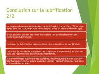 Conclusion sur la lubrification
2/2
Lors du remplacement des éléments de lubrification (cartouches, filtres, vous
devez être méthodique et vous devez respecter les procédures de montage).
Il faut toujours utiliser des joints équivalents lors du remplacement des
éléments de lubrification.
Le dossier de lubrification présente toutes les instructions de lubrification.
Les fuites de lubrifiants présentent des risques pour le personnel, et elles ont
aussi des répercussions économiques importantes.
Afin de minimiser et prévenir les accidents, des précautions d’utilisation des
lubrifiants doivent être prises en respectant les règles d'hygiène personnelles
et industrielles strictes.
 