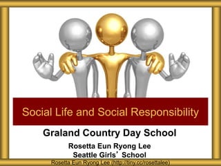 Graland Country Day School
Rosetta Eun Ryong Lee
Seattle Girls’ School
Social Life and Social Responsibility
Rosetta Eun Ryong Lee (http://tiny.cc/rosettalee)
 