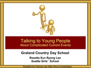 Graland Country Day School
Rosetta Eun Ryong Lee
Seattle Girls’ School
Talking to Young People
About Complicated Current Events
Rosetta Eun Ryong Lee (http://tiny.cc/rosettalee)
 