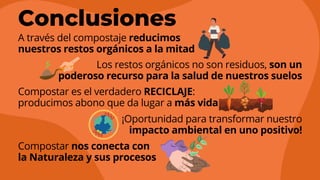 A través del compostaje reducimos
nuestros restos orgánicos a la mitad
Los restos orgánicos no son residuos, son un
poderoso recurso para la salud de nuestros suelos
Compostar es el verdadero RECICLAJE:
producimos abono que da lugar a más vida
¡Oportunidad para transformar nuestro
impacto ambiental en uno positivo!
Compostar nos conecta con
la Naturaleza y sus procesos
Conclusiones
 