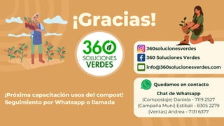 ¡Gracias!
¡Próxima capacitación usos del compost!
Seguimiento por Whatsapp o llamada
360solucionesverdes
360 Soluciones Verdes
info@360solucionesverdes.com
Quedamos en contacto
Chat de Whatsapp
(Compostaje) Daniela - 7119 2527
(Campaña Muni) Estibali - 8305 2279
(Ventas) Andrea - 7131 6377
 