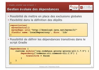 •  Possibilité de mettre en place des exclusions globales
•  Flexibilité dans la définition des dépôts
 repositories{
   mavenCentral()
   mavenRepo urls:"http://download.java.net/maven/2/"
   flatDir name:'localRepository', dirs: 'lib'
 }

•  Possibilité de définir les dépendances transitives dans le
   script Gradle

 dependencies {
     runtime module("org.codehaus.groovy:groovy-all:1.7.5") {
         dependency("commons-cli:commons-cli:1.0") {
             transitive = false
         }
     }
 }
                        Bordeaux JUG - Présentation Gradle      22
 