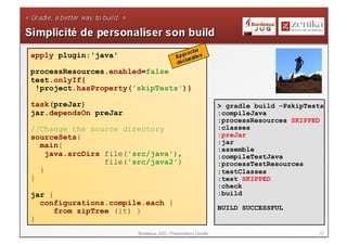 apply plugin:'java'

processResources.enabled=false
test.onlyIf{
 !project.hasProperty('skipTests')}

task(preJar)                                                 > gradle build –PskipTests
jar.dependsOn preJar                                         :compileJava
                                                             :processResources SKIPPED
//Change the source directory                                :classes
sourceSets{                                                  :preJar
  main{                                                      :jar
                                                             :assemble
    java.srcDirs file('src/java'),                           :compileTestJava
                 file('src/java2')                           :processTestResources
  }                                                          :testClasses
}                                                            :test SKIPPED
                                                             :check
jar {                                                        :build
  configurations.compile.each {
      from zipTree (it) }                                    BUILD SUCCESSFUL
}
                        Bordeaux JUG - Présentation Gradle                           23
 