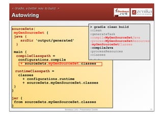 > gradle clean build
sourceSets{                                          :clean
 myGenSourceSet {                                    :generateTask
 java {                                              :compileMyGenSourceSetJava
    srcDir 'output/generated'                        :processMyGenSourceSetResources
  }                                                  :myGenSourceSetClasses
                                                     :compileJava
    main {                                           :processResources
     compileClasspath =                              :classes
      configurations.compile                         . . .
       + sourceSets.myGenSourceSet.classes

     runtimeClasspath =
      classes
        + configurations.runtime
        + sourceSets.myGenSourceSet.classes
    }
}

jar {
  from sourceSets.myGenSourceSet.classes
}
                           Bordeaux JUG - Présentation Gradle                          25
 