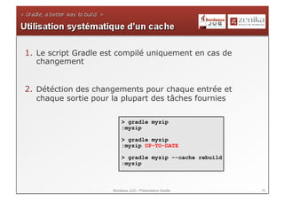 1.  Le script Gradle est compilé uniquement en cas de
    changement


2.  Détéction des changements pour chaque entrée et
    chaque sortie pour la plupart des tâches fournies

                          > gradle myzip
                          :myzip

                          > gradle myzip
                          :myzip UP-TO-DATE

                          > gradle myzip –-cache rebuild
                          :myzip



                      Bordeaux JUG - Présentation Gradle   36
 