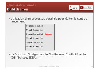•  Utilisation d'un processus parallèle pour éviter le cout de
   lancement
             > gradle build
             ...
             Total time: 3s

             > gradle build –daemon
             ...
             Total time: 3s

             > gradle build
             ...
             Total time: 1s



•  Va favoriser l'intégration de Gradle avec Gradle UI et les
   IDE (Eclipse, IDEA, ...)


                        Bordeaux JUG - Présentation Gradle       39
 