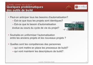 •  Peut-on anticiper tous les besoins d'automatisation?
    – Est-ce que tous les projets sont identiques?
    – Est-ce que le besoin d'automatisation
    évolue au cours du cycle de vie du projet?

•  Souhaite-on uniformiser l'automatisation
   entre les anciens projets et les nouveaux projets ?

•  Quelles sont les compétences des personnes
    – qui vont mettre en place les processus de build?
    – qui vont maintenir les descripteurs de build?


                            LavaJUG - Présentation Gradle   10
 