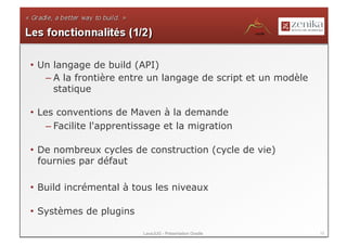 •  Un langage de build (API)
    – A la frontière entre un langage de script et un modèle
      statique

•  Les conventions de Maven à la demande
     – Facilite l'apprentissage et la migration

•  De nombreux cycles de construction (cycle de vie)
   fournies par défaut

•  Build incrémental à tous les niveaux

•  Systèmes de plugins

                          LavaJUG - Présentation Gradle        13
 