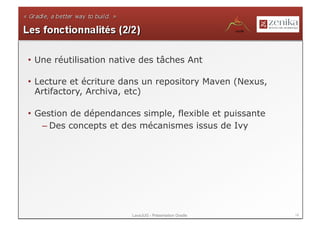 •  Une réutilisation native des tâches Ant

•  Lecture et écriture dans un repository Maven (Nexus,
   Artifactory, Archiva, etc)

•  Gestion de dépendances simple, flexible et puissante
    – Des concepts et des mécanismes issus de Ivy




                         LavaJUG - Présentation Gradle    14
 
